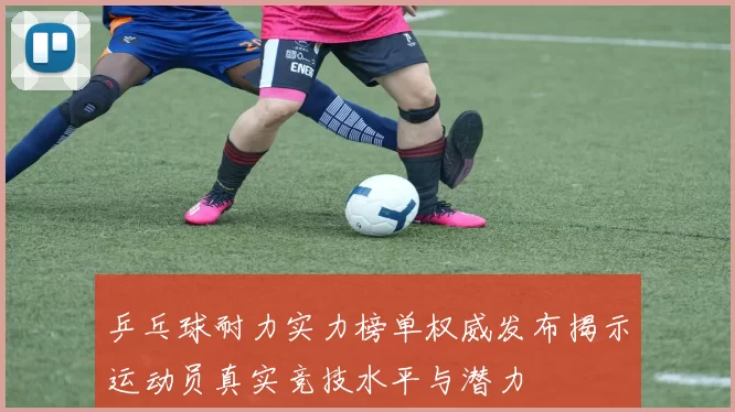 乒乓球耐力实力榜单权威发布揭示运动员真实竞技水平与潜力
