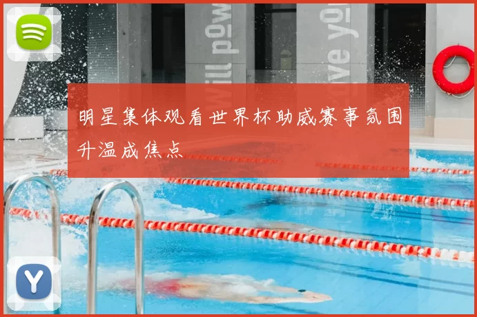 明星集体观看世界杯助威赛事氛围升温成焦点