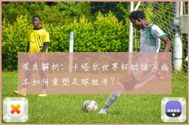 深度解析:卡塔尔世界杯的惊人成本如何重塑足球经济?