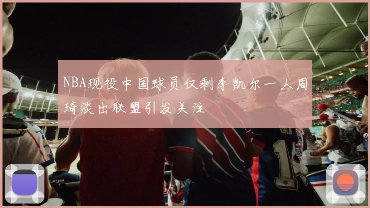 NBA现役中国球员仅剩李凯尔一人周琦淡出联盟引发关注
