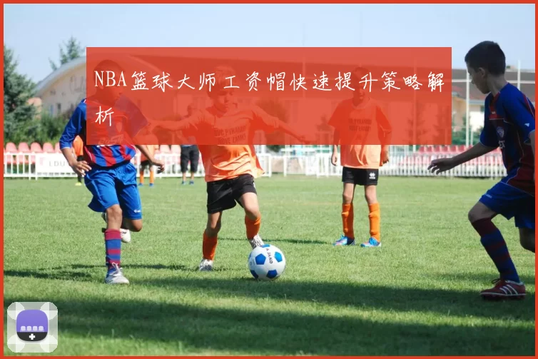 NBA篮球大师工资帽快速提升策略解析