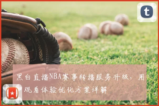 黑白直播NBA赛事转播服务升级,用户观看体验优化方案详解