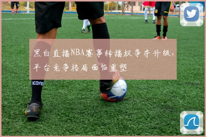 黑白直播NBA赛事转播权争夺升级,平台竞争格局面临重塑