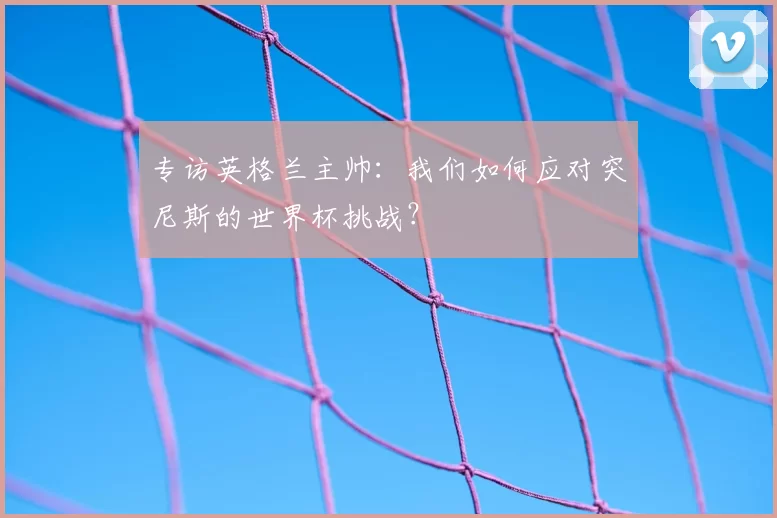 专访英格兰主帅:我们如何应对突尼斯的世界杯挑战?