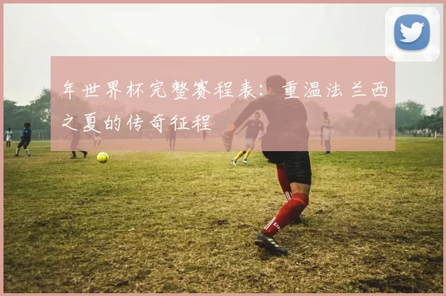 年世界杯完整赛程表:重温法兰西之夏的传奇征程