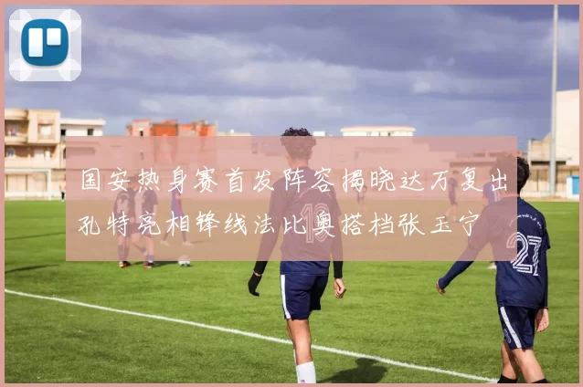 国安热身赛首发阵容揭晓达万复出孔特亮相锋线法比奥搭档张玉宁