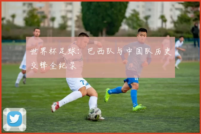 世界杯足球：巴西队与中国队历史交锋全纪录