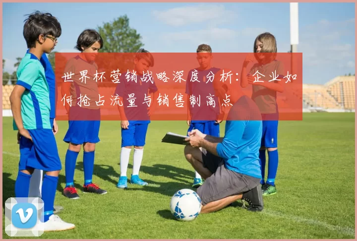 世界杯营销战略深度分析：企业如何抢占流量与销售制高点