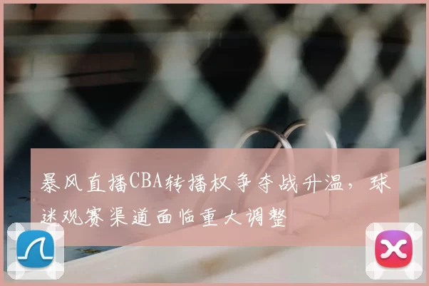 暴风直播CBA转播权争夺战升温，球迷观赛渠道面临重大调整