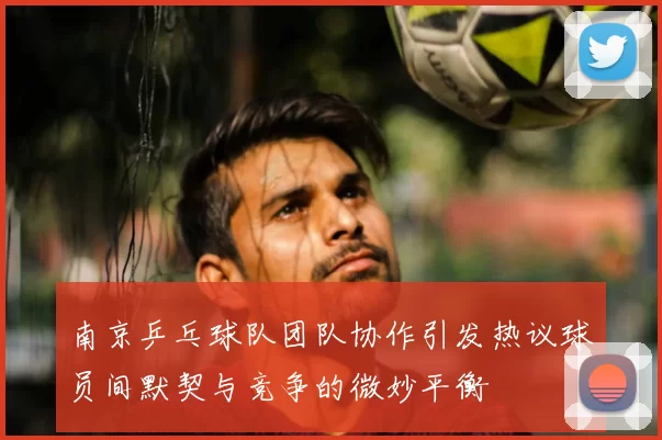 南京乒乓球队团队协作引发热议球员间默契与竞争的微妙平衡