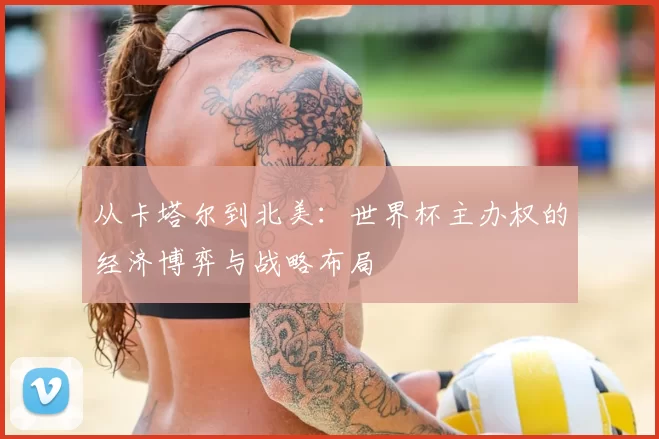 从卡塔尔到北美：世界杯主办权的经济博弈与战略布局