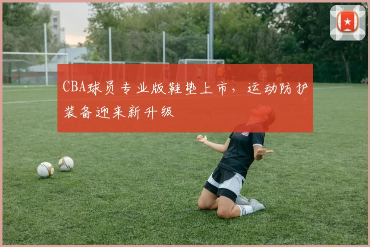 CBA球员专业版鞋垫上市,运动防护装备迎来新升级