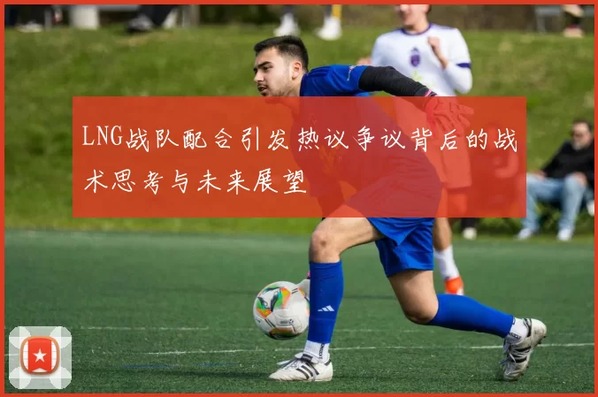 LNG战队配合引发热议争议背后的战术思考与未来展望