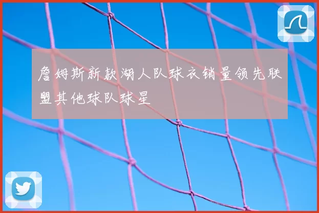詹姆斯新款湖人队球衣销量领先联盟其他球队球星