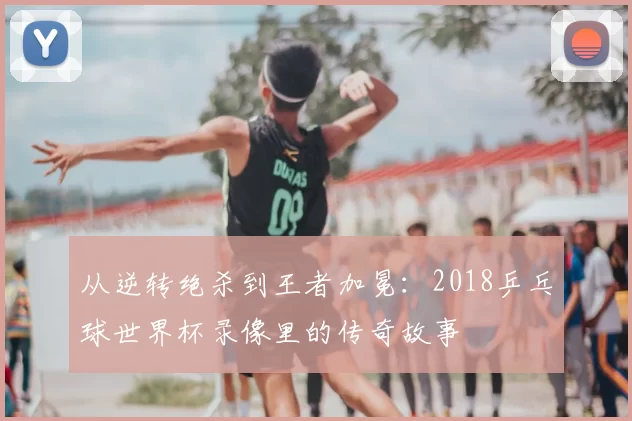从逆转绝杀到王者加冕:2018乒乓球世界杯录像里的传奇故事
