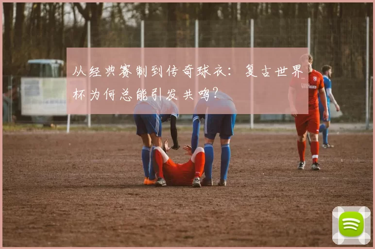 从经典赛制到传奇球衣：复古世界杯为何总能引发共鸣？