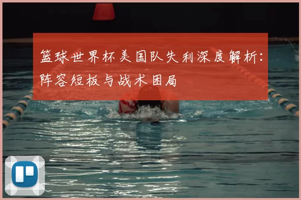 篮球世界杯美国队失利深度解析:阵容短板与战术困局