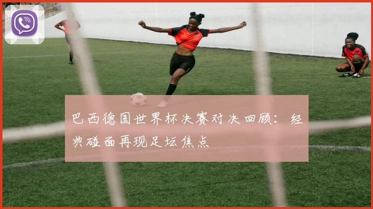 巴西德国世界杯决赛对决回顾：经典碰面再现足坛焦点