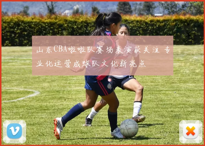 山东CBA啦啦队赛场表演获关注 专业化运营成球队文化新亮点