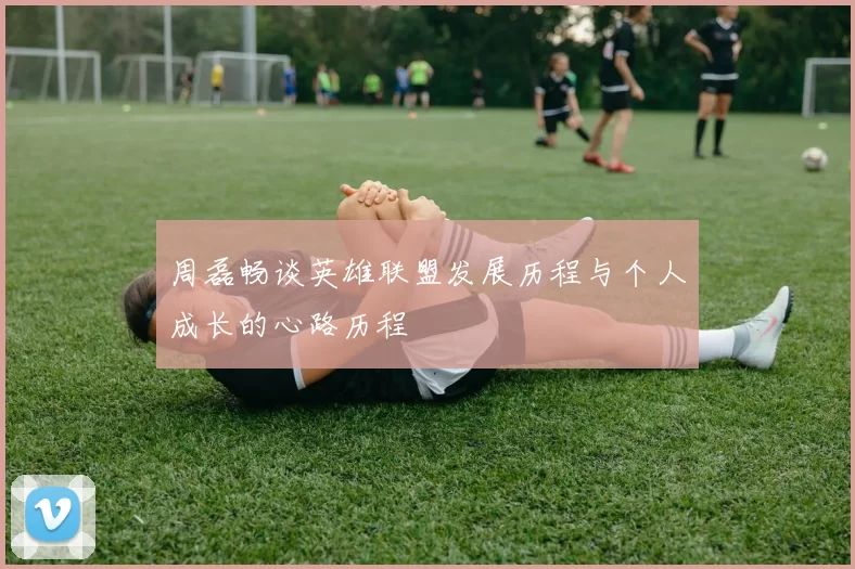 周磊畅谈英雄联盟发展历程与个人成长的心路历程