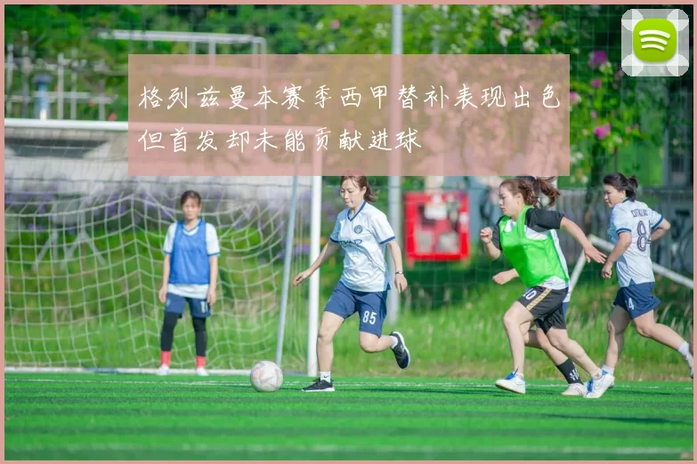 格列兹曼本赛季西甲替补表现出色但首发却未能贡献进球