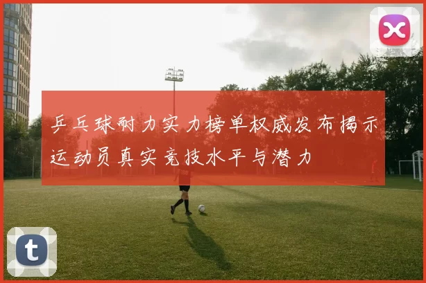 乒乓球耐力实力榜单权威发布揭示运动员真实竞技水平与潜力