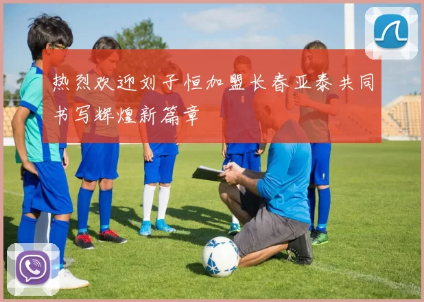 热烈欢迎刘子恒加盟长春亚泰共同书写辉煌新篇章