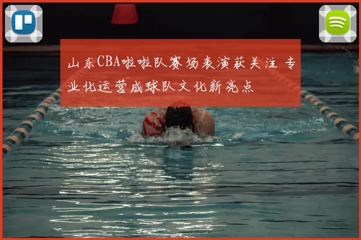 山东CBA啦啦队赛场表演获关注 专业化运营成球队文化新亮点