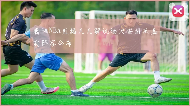 腾讯NBA直播凡凡解说场次安排及嘉宾阵容公布
