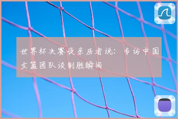 世界杯决赛夜亲历者说：专访中国女篮团队谈制胜瞬间