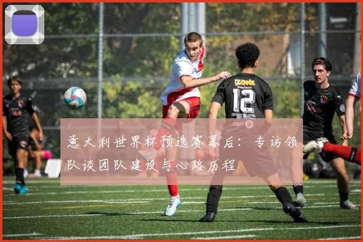 意大利世界杯预选赛幕后：专访领队谈团队建设与心路历程