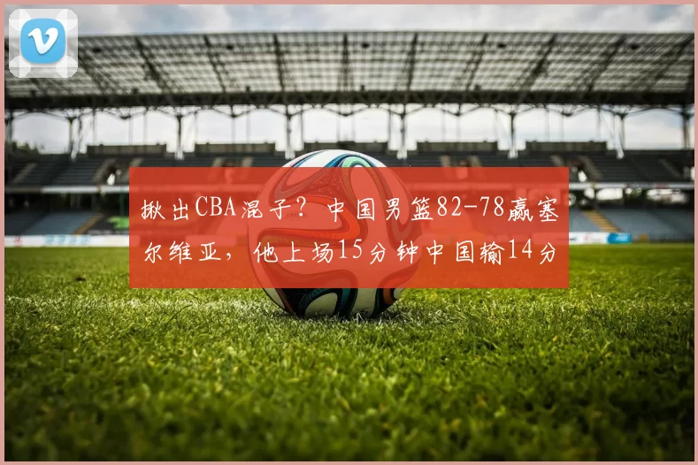 揪出CBA混子？中国男篮82-78赢塞尔维亚，他上场15分钟中国输14分