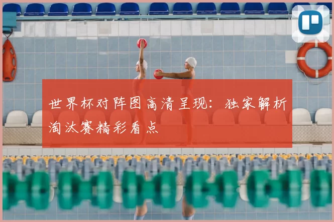 世界杯对阵图高清呈现:独家解析淘汰赛精彩看点