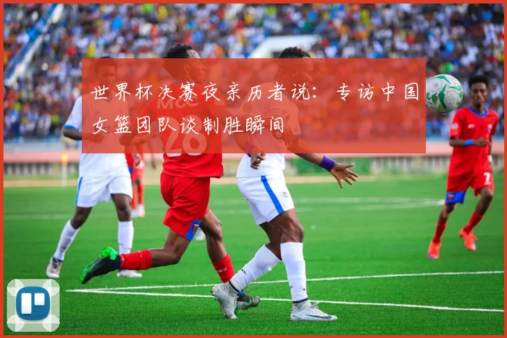 世界杯决赛夜亲历者说：专访中国女篮团队谈制胜瞬间