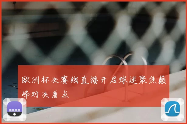 欧洲杯决赛线直播开启球迷聚焦巅峰对决看点