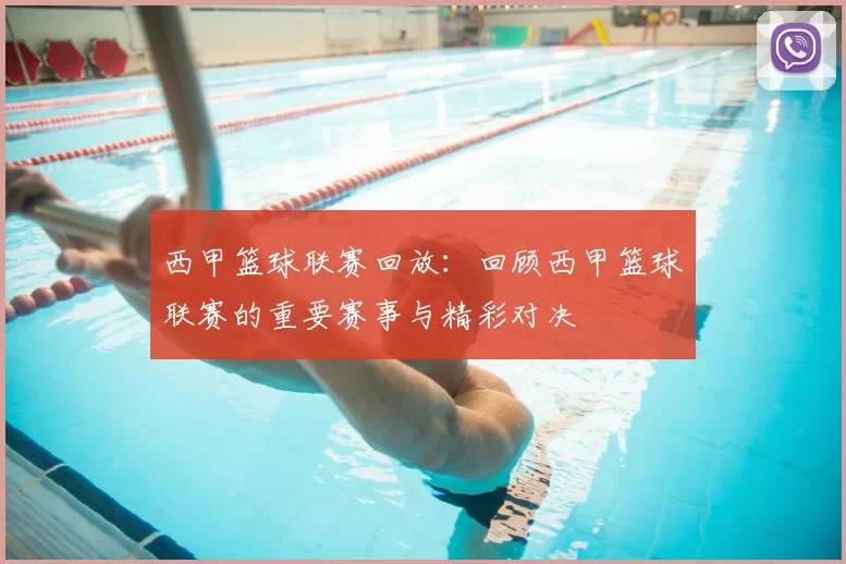 西甲篮球联赛回放：回顾西甲篮球联赛的重要赛事与精彩对决