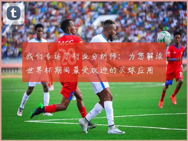 我们专访了行业分析师：为您解读世界杯期间最受欢迎的买球应用