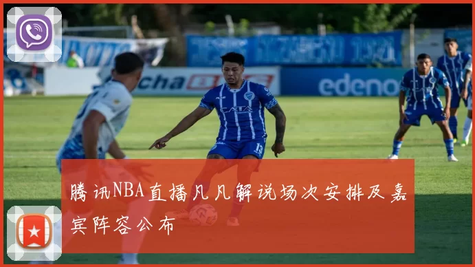 腾讯NBA直播凡凡解说场次安排及嘉宾阵容公布