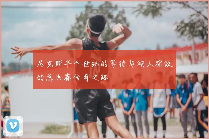 尼克斯半个世纪的等待与湖人宿敌的总决赛传奇之路