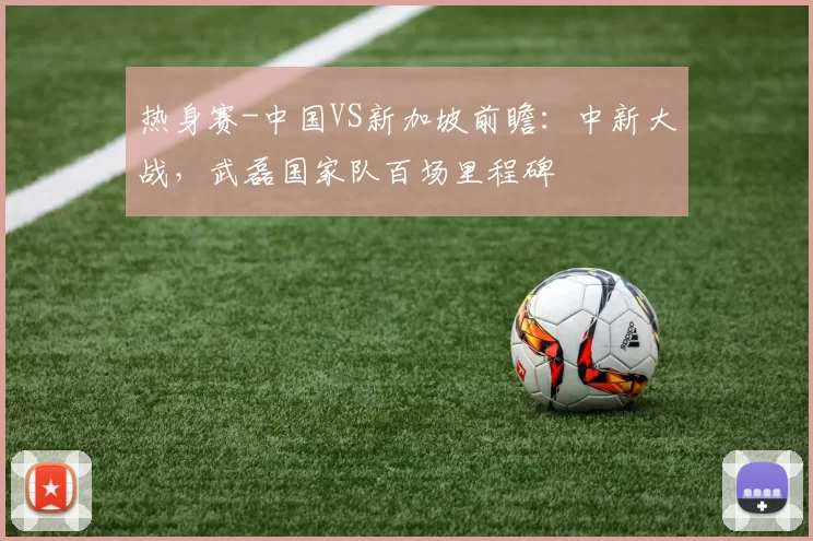热身赛-中国VS新加坡前瞻:中新大战,武磊国家队百场里程碑