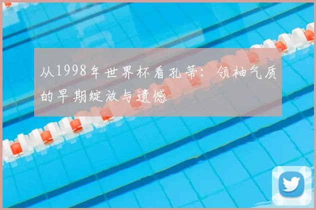 从1998年世界杯看孔蒂:领袖气质的早期绽放与遗憾