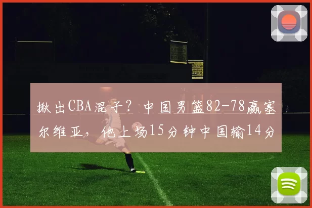 揪出CBA混子？中国男篮82-78赢塞尔维亚，他上场15分钟中国输14分