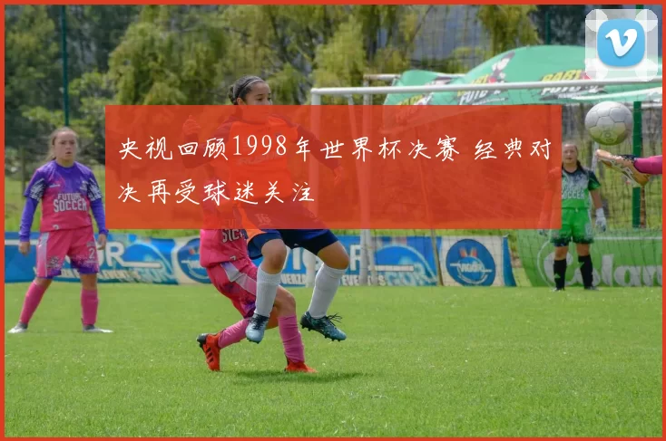 央视回顾1998年世界杯决赛 经典对决再受球迷关注