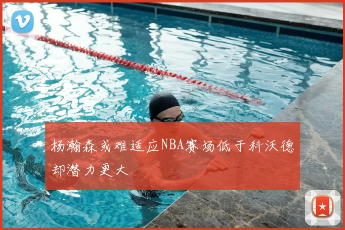 杨瀚森或难适应NBA赛场低于科沃德却潜力更大