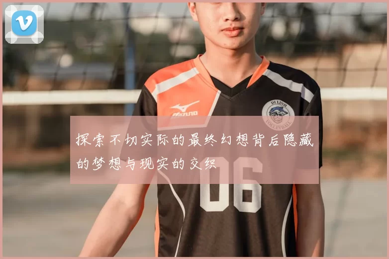探索不切实际的最终幻想背后隐藏的梦想与现实的交织