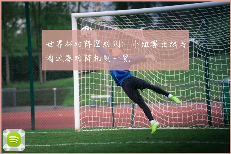 世界杯对阵图规则:小组赛出线与淘汰赛对阵机制一览