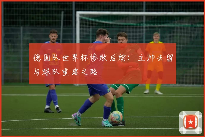 德国队世界杯惨败后续：主帅去留与球队重建之路