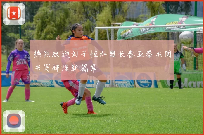 热烈欢迎刘子恒加盟长春亚泰共同书写辉煌新篇章