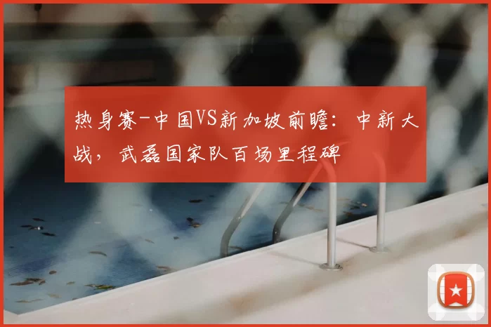 热身赛-中国VS新加坡前瞻：中新大战，武磊国家队百场里程碑