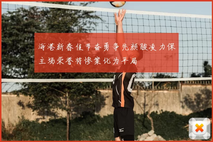 海港新春佳节奋勇争先颜骏凌力保主场荣誉将惨案化为平局